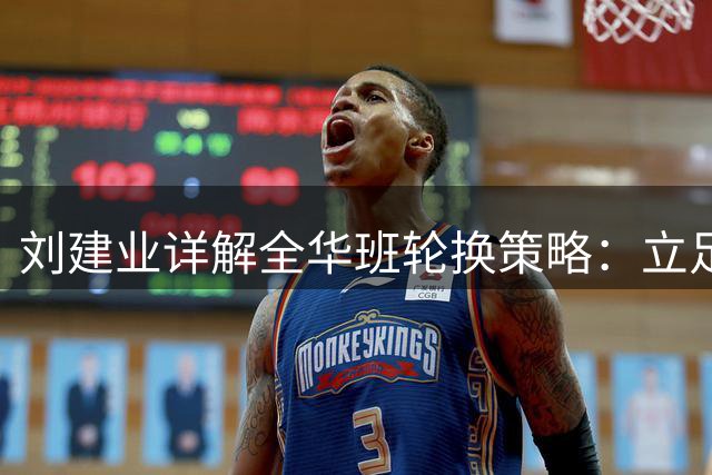 刘建业详解全华班轮换策略：立足足协杯备战，合理分配球员体能