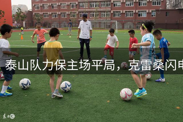 泰山队力保主场平局，克雷桑闪电破门却遭逐